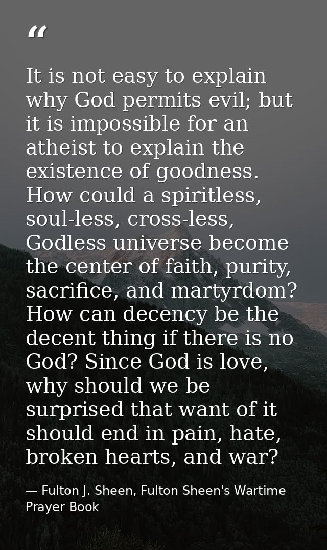 It is not easy to explain why God permits evil; but it is impossible for an atheist to explain the existence of goodness — Fulton J. Sheen, Fulton Sheen's Wartime Prayer Book