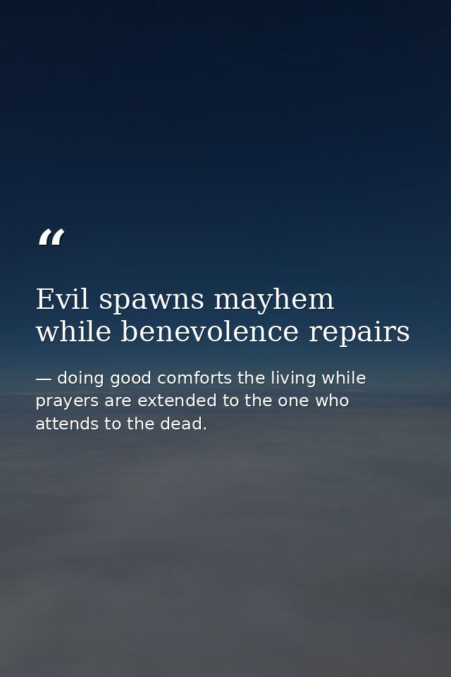 Evil spawns mayhem while benevolence repairs — doing good comforts the living while prayers are extended to the one who attends to the dead.