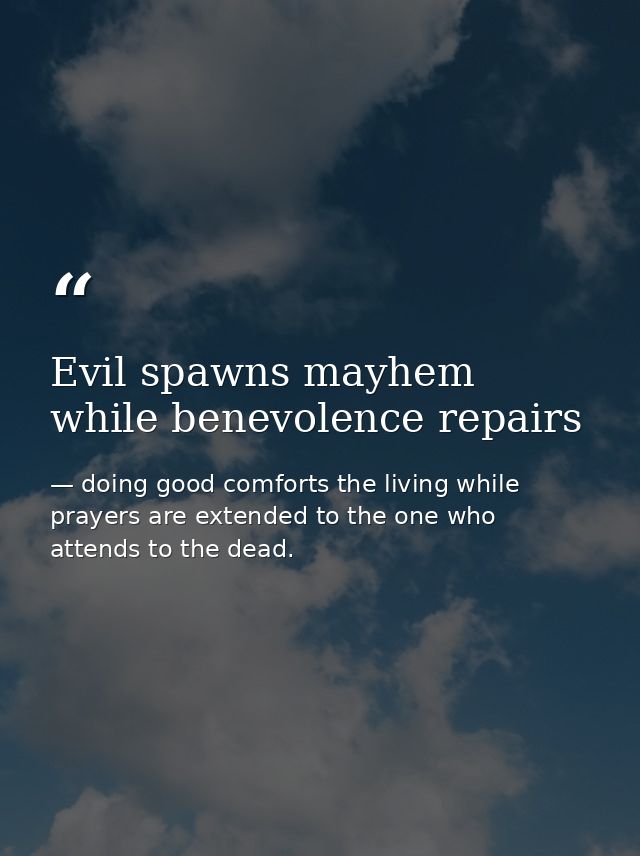 Evil spawns mayhem while benevolence repairs — doing good comforts the living while prayers are extended to the one who attends to the dead.