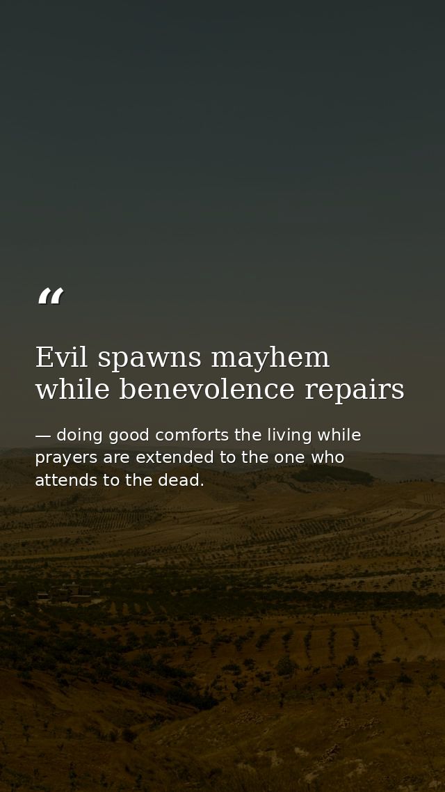 Evil spawns mayhem while benevolence repairs — doing good comforts the living while prayers are extended to the one who attends to the dead.