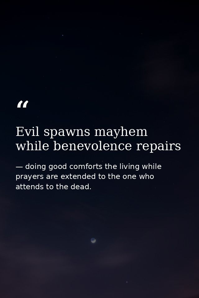 Evil spawns mayhem while benevolence repairs — doing good comforts the living while prayers are extended to the one who attends to the dead.