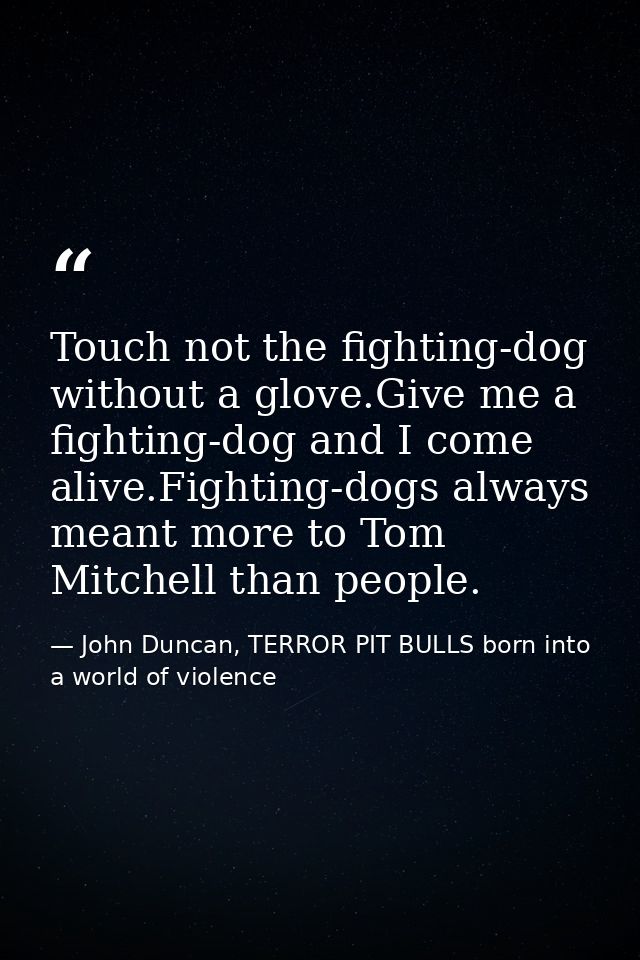 Touch not the fighting-dog without a glove.Give me a fighting-dog and I come alive.Fighting-dogs always meant more to To — John Duncan, TERROR PIT BULLS born into a world of violence