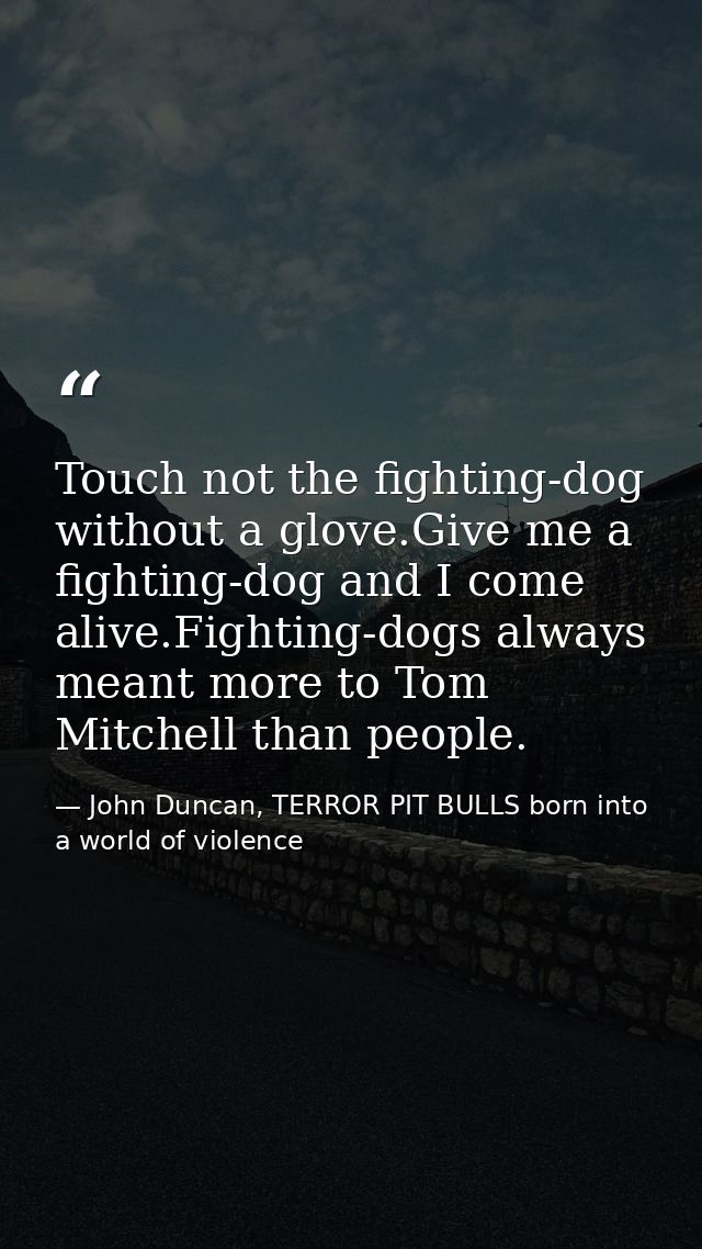 Touch not the fighting-dog without a glove.Give me a fighting-dog and I come alive.Fighting-dogs always meant more to To — John Duncan, TERROR PIT BULLS born into a world of violence