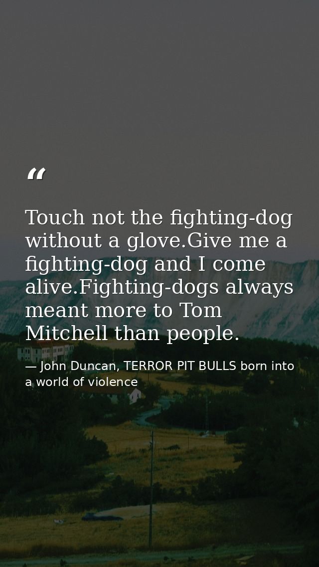 Touch not the fighting-dog without a glove.Give me a fighting-dog and I come alive.Fighting-dogs always meant more to To — John Duncan, TERROR PIT BULLS born into a world of violence