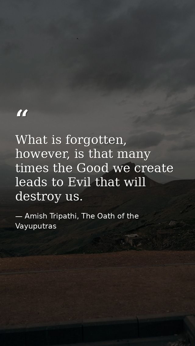 What is forgotten, however, is that many times the Good we create leads to Evil that will destroy us. — Amish Tripathi, The Oath of the Vayuputras