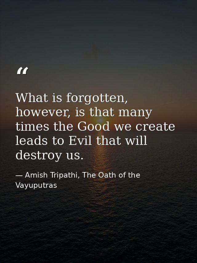 What is forgotten, however, is that many times the Good we create leads to Evil that will destroy us. — Amish Tripathi, The Oath of the Vayuputras