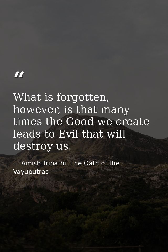 What is forgotten, however, is that many times the Good we create leads to Evil that will destroy us. — Amish Tripathi, The Oath of the Vayuputras