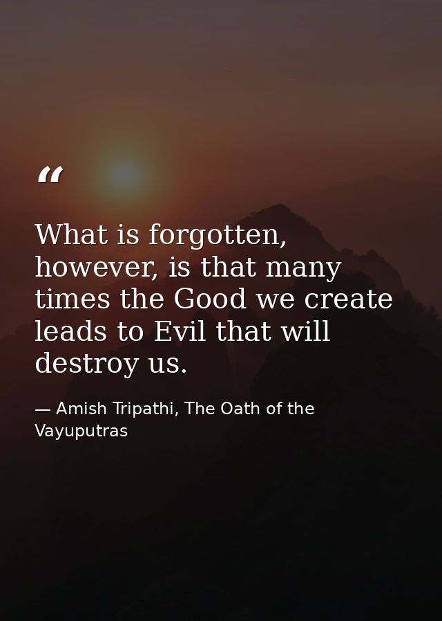 What is forgotten, however, is that many times the Good we create leads to Evil that will destroy us. — Amish Tripathi, The Oath of the Vayuputras