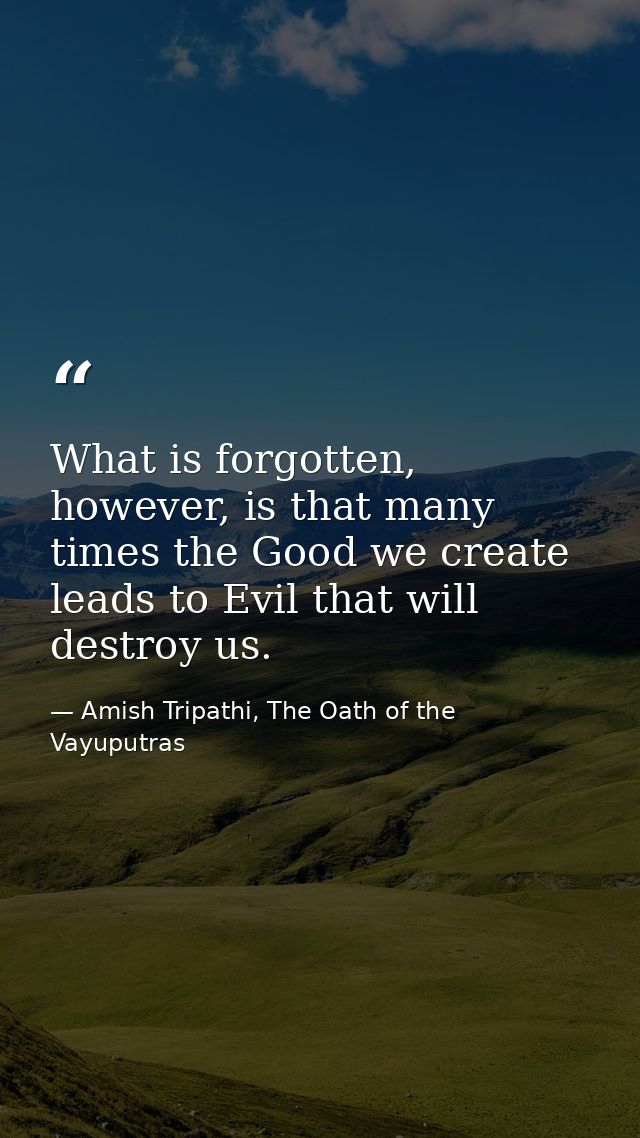 What is forgotten, however, is that many times the Good we create leads to Evil that will destroy us. — Amish Tripathi, The Oath of the Vayuputras