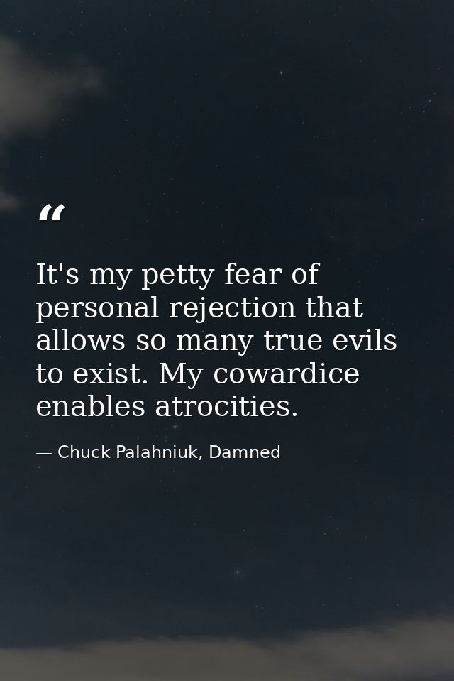 It's my petty fear of personal rejection that allows so many true evils to exist. My cowardice enables atrocities. — Chuck Palahniuk, Damned