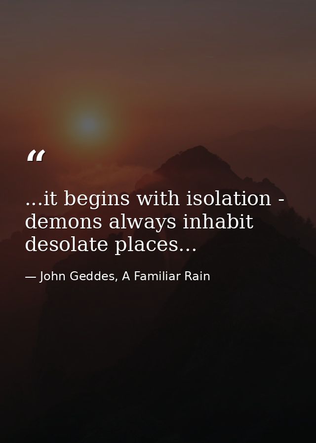 ...it begins with isolation - demons always inhabit desolate places... — John Geddes, A Familiar Rain