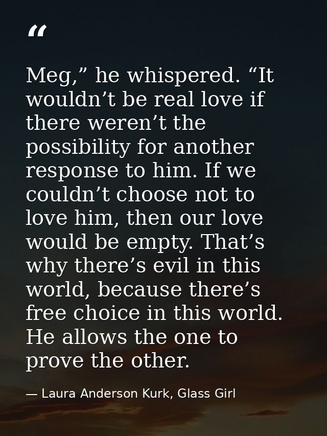 Meg,” he whispered. “It wouldn’t be real love if there weren’t the possibility for another response to him. If we couldn — Laura Anderson Kurk, Glass Girl