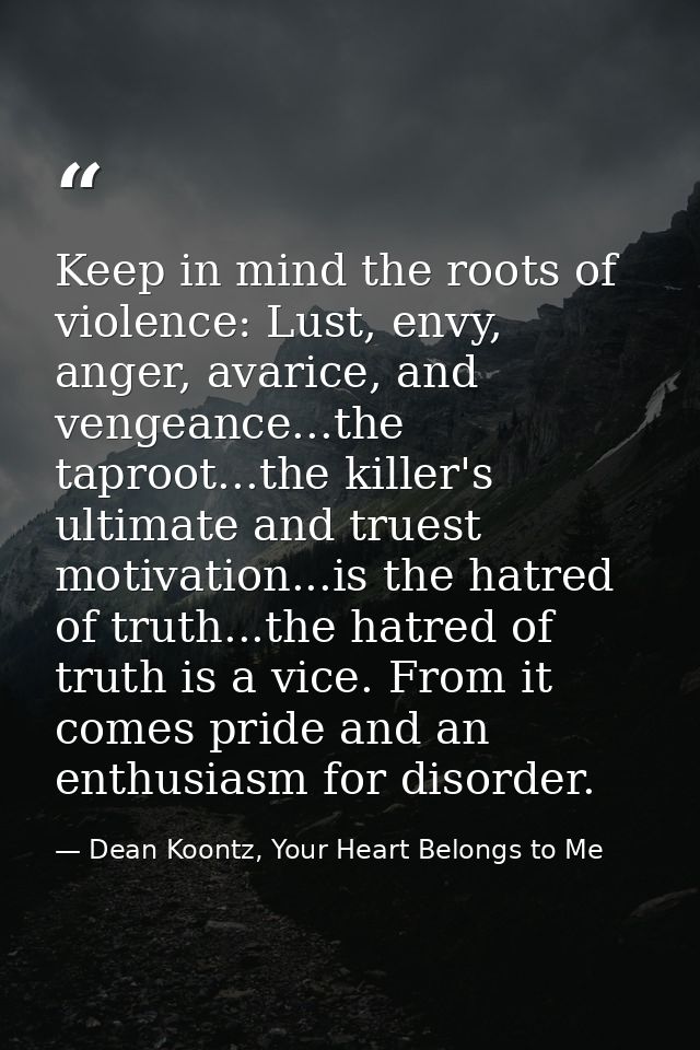 Keep in mind the roots of violence: Lust, envy, anger, avarice, and vengeance...the taproot...the killer's ultimate and  — Dean Koontz, Your Heart Belongs to Me