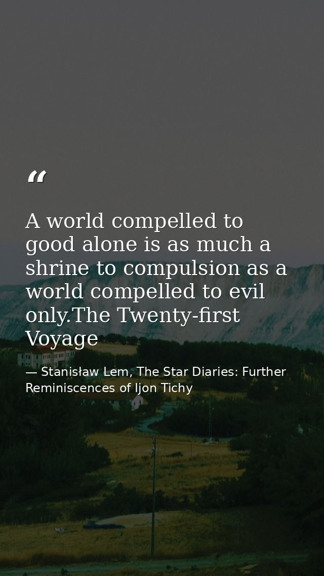 A world compelled to good alone is as much a shrine to compulsion as a world compelled to evil only.The Twenty-first Voy — Stanisław Lem, The Star Diaries: Further Reminiscences of Ijon Tichy