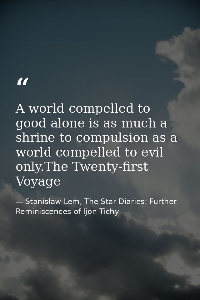 A world compelled to good alone is as much a shrine to compulsion as a world compelled to evil only.The Twenty-first Voy — Stanisław Lem, The Star Diaries: Further Reminiscences of Ijon Tichy