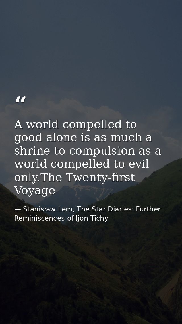 A world compelled to good alone is as much a shrine to compulsion as a world compelled to evil only.The Twenty-first Voy — Stanisław Lem, The Star Diaries: Further Reminiscences of Ijon Tichy