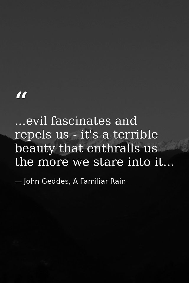 ...evil fascinates and repels us - it's a terrible beauty that enthralls us the more we stare into it... — John Geddes, A Familiar Rain