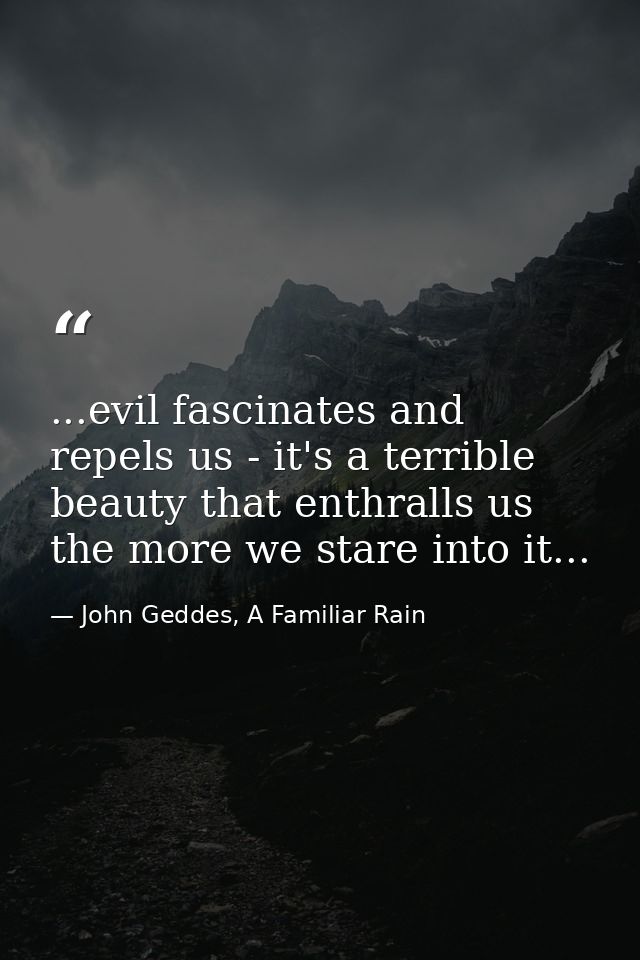 ...evil fascinates and repels us - it's a terrible beauty that enthralls us the more we stare into it... — John Geddes, A Familiar Rain