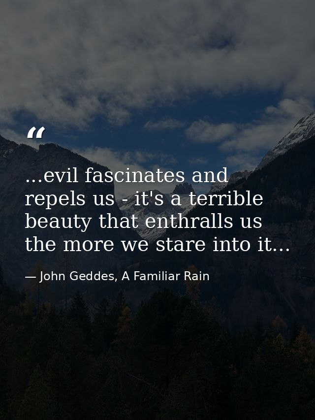 ...evil fascinates and repels us - it's a terrible beauty that enthralls us the more we stare into it... — John Geddes, A Familiar Rain