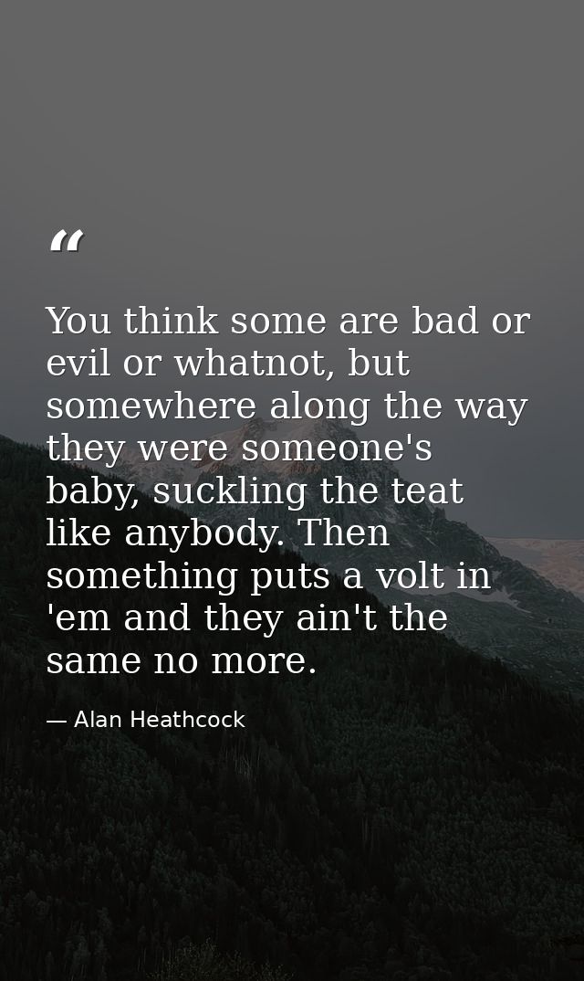 You think some are bad or evil or whatnot, but somewhere along the way they were someone's baby, suckling the teat like  — Alan Heathcock