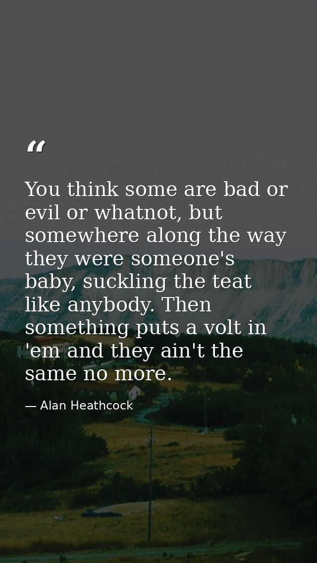 You think some are bad or evil or whatnot, but somewhere along the way they were someone's baby, suckling the teat like  — Alan Heathcock