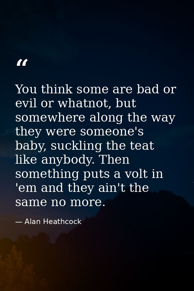 You think some are bad or evil or whatnot, but somewhere along the way they were someone's baby, suckling the teat like  — Alan Heathcock