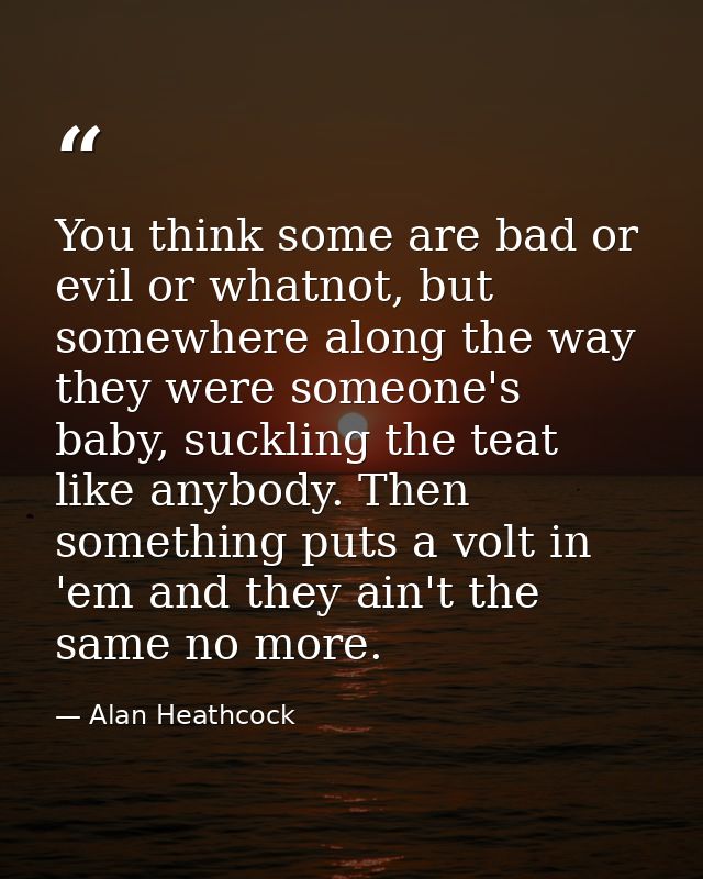 You think some are bad or evil or whatnot, but somewhere along the way they were someone's baby, suckling the teat like  — Alan Heathcock