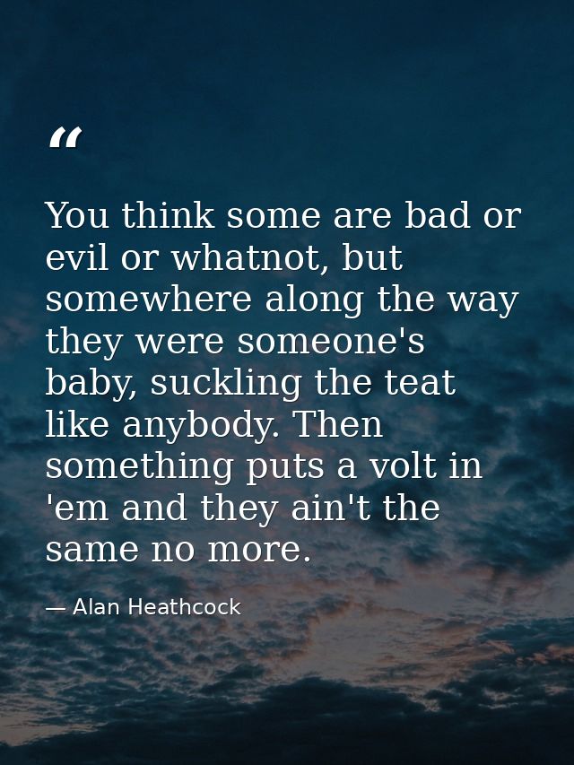 You think some are bad or evil or whatnot, but somewhere along the way they were someone's baby, suckling the teat like  — Alan Heathcock