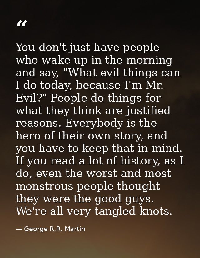 You don't just have people who wake up in the morning and say, "What evil things can I do today, because I'm Mr. Evil?"  — George R.R. Martin