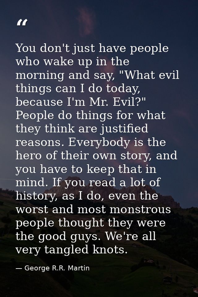 You don't just have people who wake up in the morning and say, "What evil things can I do today, because I'm Mr. Evil?"  — George R.R. Martin