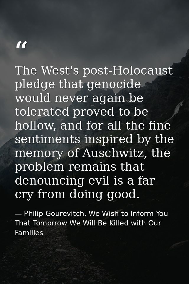 The West's post-Holocaust pledge that genocide would never again be tolerated proved to be hollow, and for all the fine  — Philip Gourevitch, We Wish to Inform You That Tomorrow We Will Be Killed with Our Families