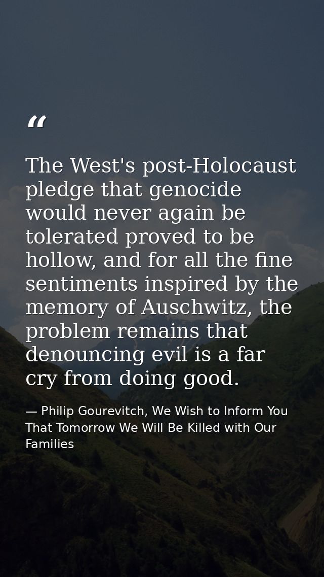 The West's post-Holocaust pledge that genocide would never again be tolerated proved to be hollow, and for all the fine  — Philip Gourevitch, We Wish to Inform You That Tomorrow We Will Be Killed with Our Families