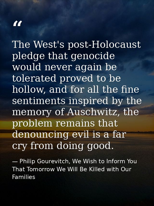 The West's post-Holocaust pledge that genocide would never again be tolerated proved to be hollow, and for all the fine  — Philip Gourevitch, We Wish to Inform You That Tomorrow We Will Be Killed with Our Families