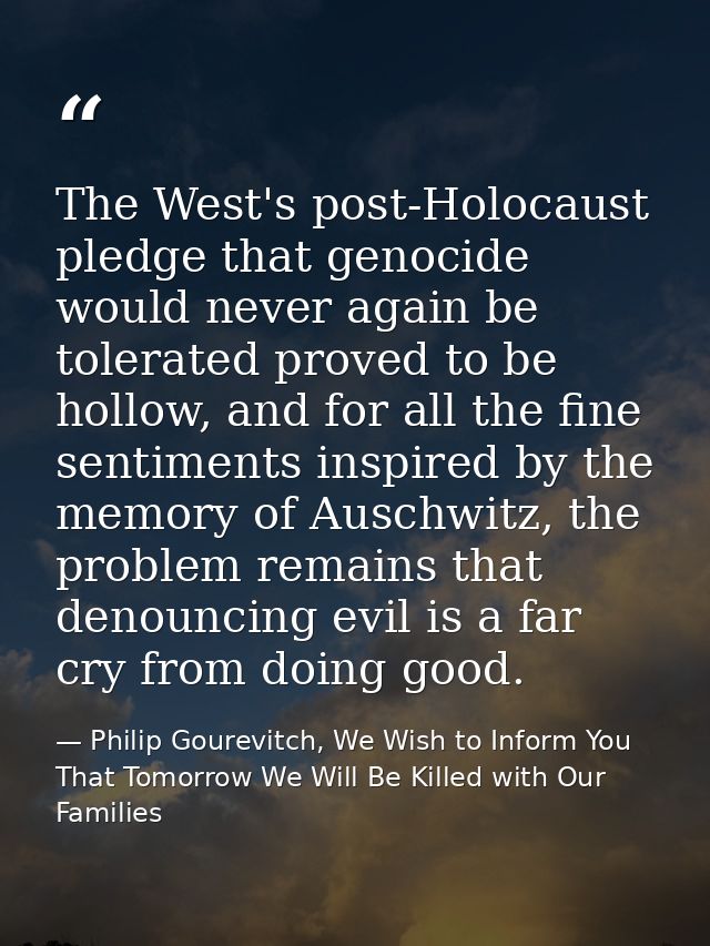 The West's post-Holocaust pledge that genocide would never again be tolerated proved to be hollow, and for all the fine  — Philip Gourevitch, We Wish to Inform You That Tomorrow We Will Be Killed with Our Families