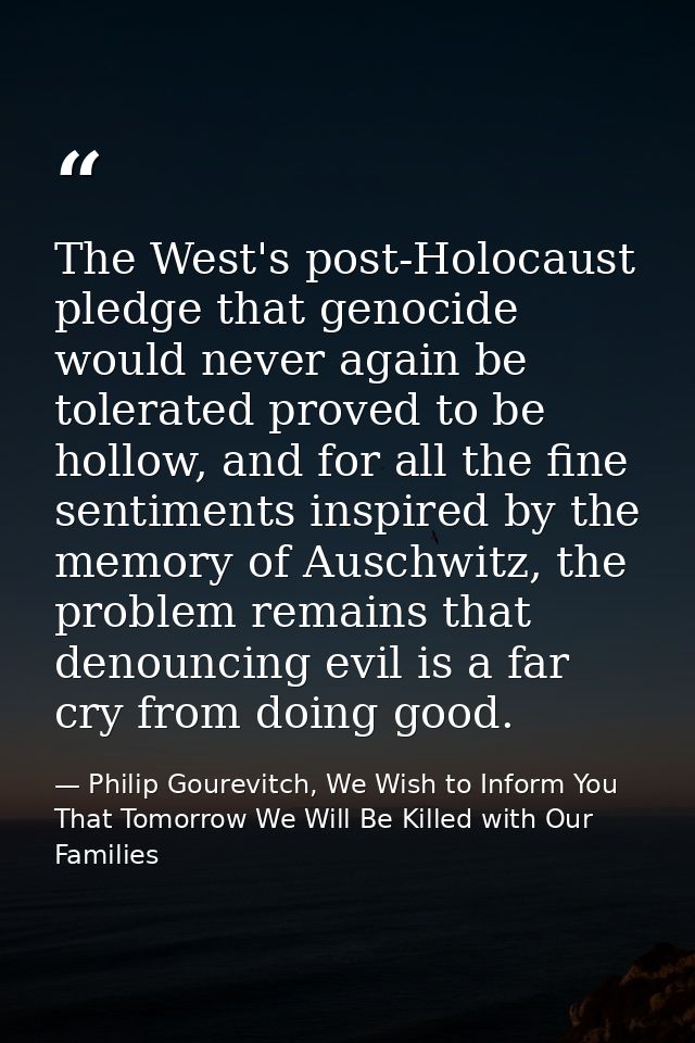 The West's post-Holocaust pledge that genocide would never again be tolerated proved to be hollow, and for all the fine  — Philip Gourevitch, We Wish to Inform You That Tomorrow We Will Be Killed with Our Families