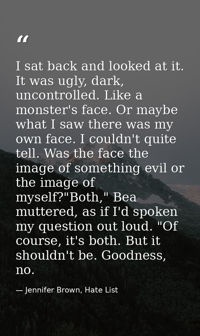 I sat back and looked at it. It was ugly, dark, uncontrolled. Like a monster's face. Or maybe what I saw there was my ow — Jennifer Brown, Hate List