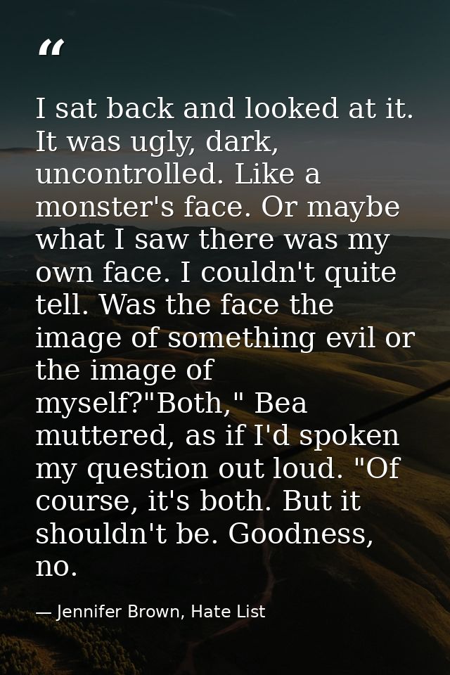 I sat back and looked at it. It was ugly, dark, uncontrolled. Like a monster's face. Or maybe what I saw there was my ow — Jennifer Brown, Hate List