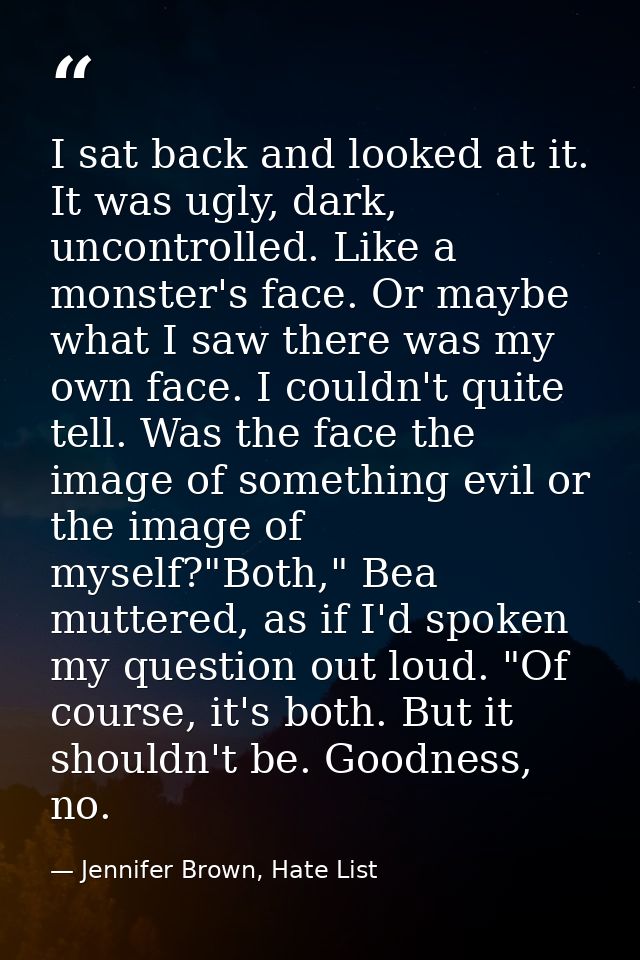 I sat back and looked at it. It was ugly, dark, uncontrolled. Like a monster's face. Or maybe what I saw there was my ow — Jennifer Brown, Hate List