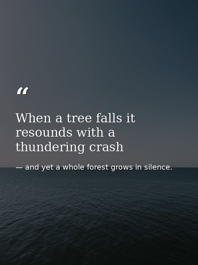 When a tree falls it resounds with a thundering crash — and yet a whole forest grows in silence.