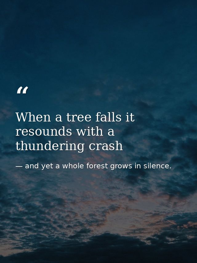 When a tree falls it resounds with a thundering crash — and yet a whole forest grows in silence.