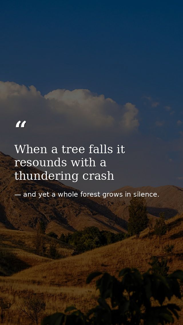 When a tree falls it resounds with a thundering crash — and yet a whole forest grows in silence.