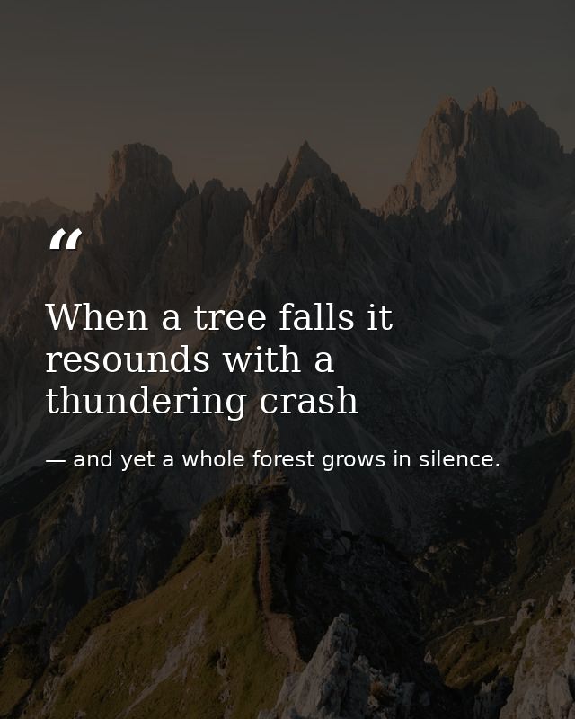 When a tree falls it resounds with a thundering crash — and yet a whole forest grows in silence.
