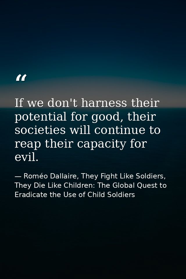 If we don't harness their potential for good, their societies will continue to reap their capacity for evil. — Roméo Dallaire, They Fight Like Soldiers, They Die Like Children: The Global Quest to Eradicate the Use of Child Soldiers