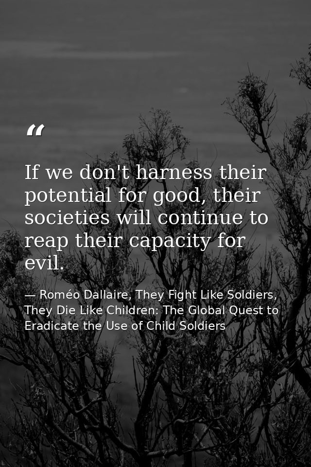 If we don't harness their potential for good, their societies will continue to reap their capacity for evil. — Roméo Dallaire, They Fight Like Soldiers, They Die Like Children: The Global Quest to Eradicate the Use of Child Soldiers