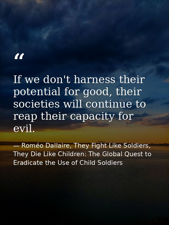 If we don't harness their potential for good, their societies will continue to reap their capacity for evil. — Roméo Dallaire, They Fight Like Soldiers, They Die Like Children: The Global Quest to Eradicate the Use of Child Soldiers