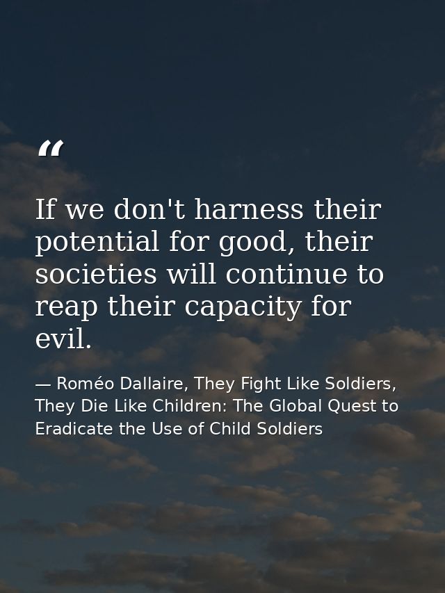 If we don't harness their potential for good, their societies will continue to reap their capacity for evil. — Roméo Dallaire, They Fight Like Soldiers, They Die Like Children: The Global Quest to Eradicate the Use of Child Soldiers