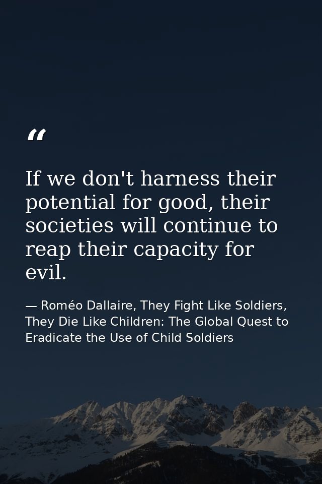 If we don't harness their potential for good, their societies will continue to reap their capacity for evil. — Roméo Dallaire, They Fight Like Soldiers, They Die Like Children: The Global Quest to Eradicate the Use of Child Soldiers