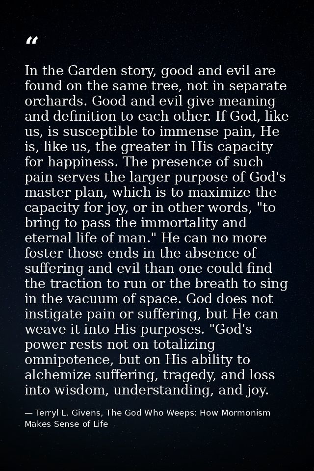 In the Garden story, good and evil are found on the same tree, not in separate orchards. Good and evil give meaning and  — Terryl L. Givens, The God Who Weeps: How Mormonism Makes Sense of Life