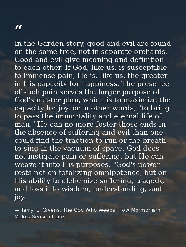 In the Garden story, good and evil are found on the same tree, not in separate orchards. Good and evil give meaning and  — Terryl L. Givens, The God Who Weeps: How Mormonism Makes Sense of Life