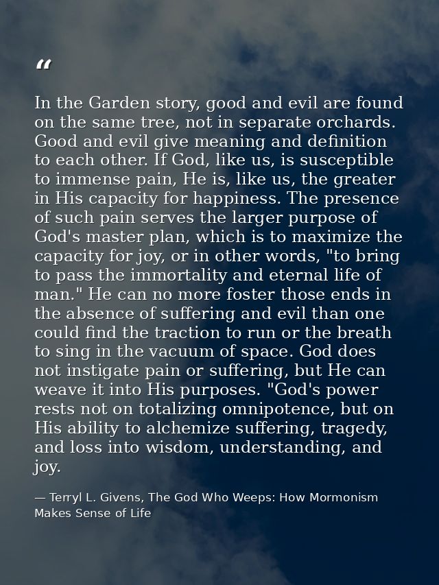 In the Garden story, good and evil are found on the same tree, not in separate orchards. Good and evil give meaning and  — Terryl L. Givens, The God Who Weeps: How Mormonism Makes Sense of Life
